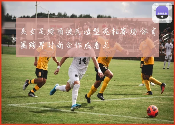 美女足绮丽彼氏造型亮相赛场 体育圈跨界时尚合作成看点